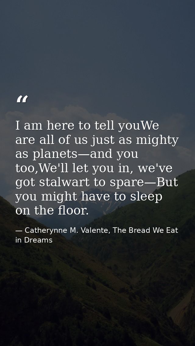 I am here to tell youWe are all of us just as mighty as planets—and you too,We'll let you in, we've got stalwart to spar — Catherynne M. Valente, The Bread We Eat in Dreams