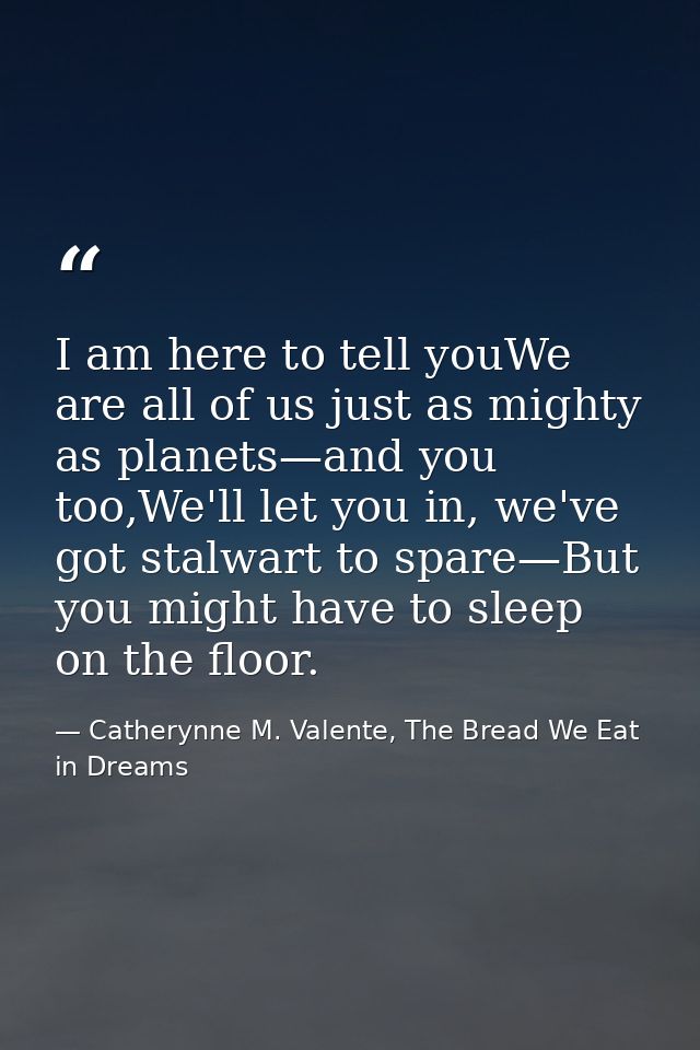 I am here to tell youWe are all of us just as mighty as planets—and you too,We'll let you in, we've got stalwart to spar — Catherynne M. Valente, The Bread We Eat in Dreams
