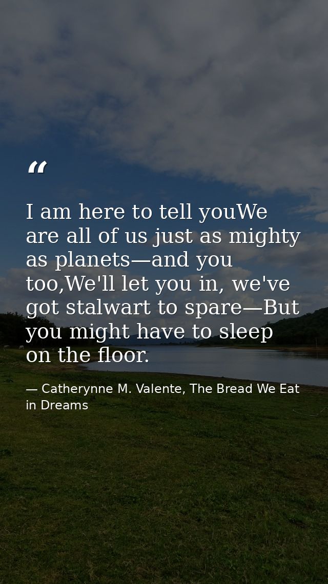 I am here to tell youWe are all of us just as mighty as planets—and you too,We'll let you in, we've got stalwart to spar — Catherynne M. Valente, The Bread We Eat in Dreams