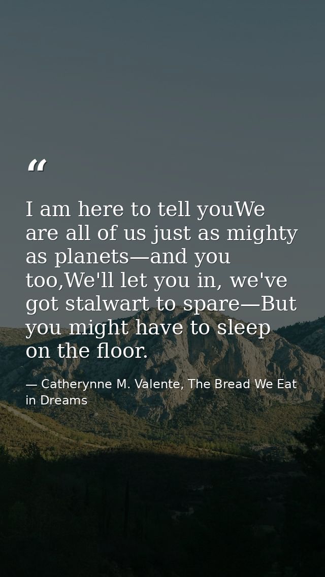 I am here to tell youWe are all of us just as mighty as planets—and you too,We'll let you in, we've got stalwart to spar — Catherynne M. Valente, The Bread We Eat in Dreams