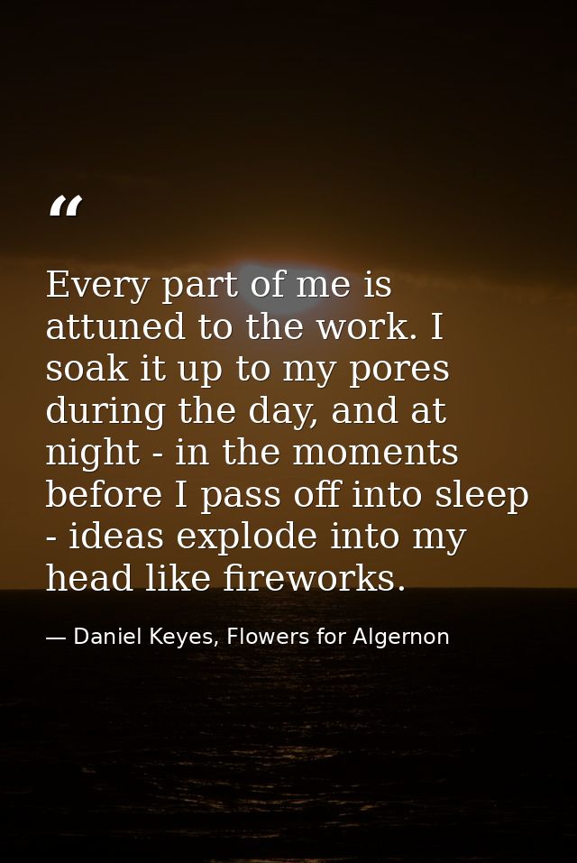 Every part of me is attuned to the work. I soak it up to my pores during the day, and at night - in the moments before I — Daniel Keyes, Flowers for Algernon