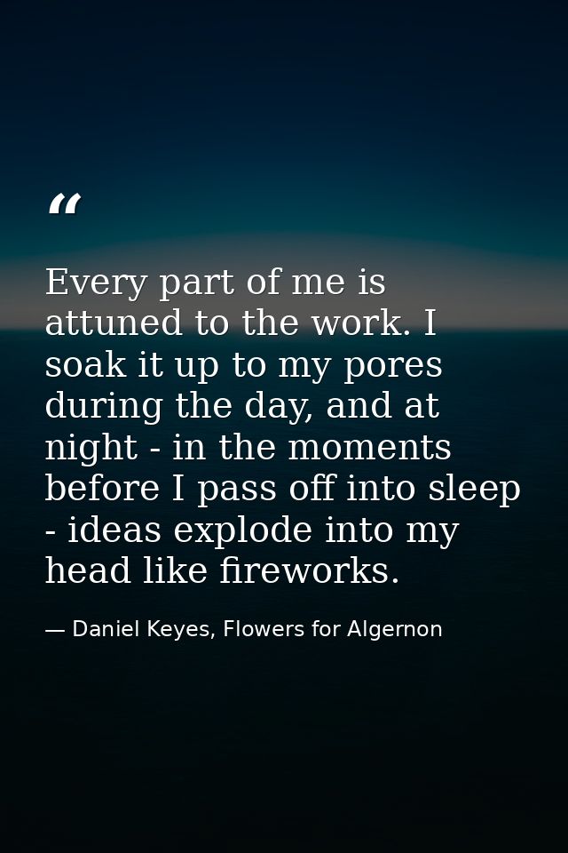 Every part of me is attuned to the work. I soak it up to my pores during the day, and at night - in the moments before I — Daniel Keyes, Flowers for Algernon