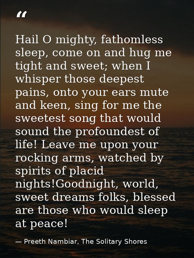 Hail O mighty, fathomless sleep, come on and hug me tight and sweet; when I whisper those deepest pains, onto your ears  — Preeth Nambiar, The Solitary Shores