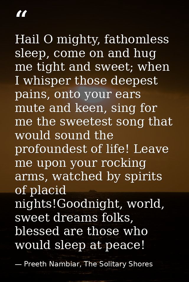 Hail O mighty, fathomless sleep, come on and hug me tight and sweet; when I whisper those deepest pains, onto your ears  — Preeth Nambiar, The Solitary Shores