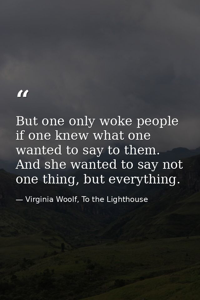 But one only woke people if one knew what one wanted to say to them. And she wanted to say not one thing, but everything — Virginia Woolf, To the Lighthouse