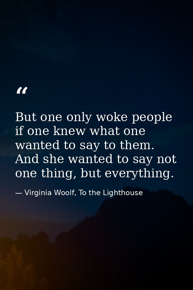 But one only woke people if one knew what one wanted to say to them. And she wanted to say not one thing, but everything — Virginia Woolf, To the Lighthouse