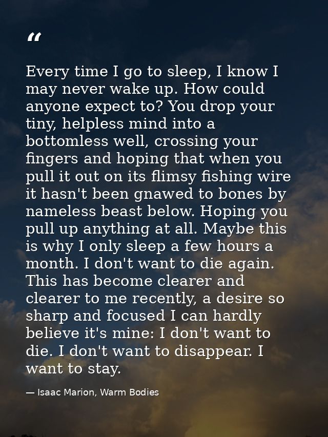 Every time I go to sleep, I know I may never wake up. How could anyone expect to? You drop your tiny, helpless mind into — Isaac Marion, Warm Bodies