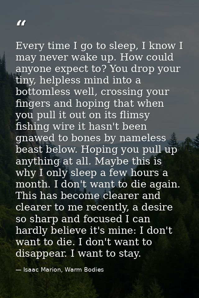 Every time I go to sleep, I know I may never wake up. How could anyone expect to? You drop your tiny, helpless mind into — Isaac Marion, Warm Bodies