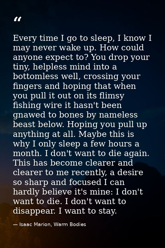 Every time I go to sleep, I know I may never wake up. How could anyone expect to? You drop your tiny, helpless mind into — Isaac Marion, Warm Bodies