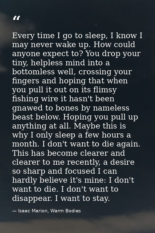 Every time I go to sleep, I know I may never wake up. How could anyone expect to? You drop your tiny, helpless mind into — Isaac Marion, Warm Bodies