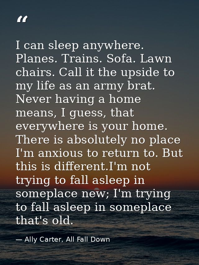 I can sleep anywhere. Planes. Trains. Sofa. Lawn chairs. Call it the upside to my life as an army brat. Never having a h — Ally Carter, All Fall Down