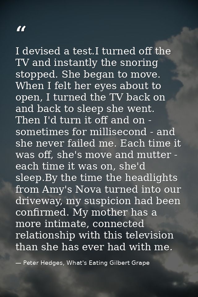 I devised a test.I turned off the TV and instantly the snoring stopped. She began to move. When I felt her eyes about to — Peter Hedges, What's Eating Gilbert Grape