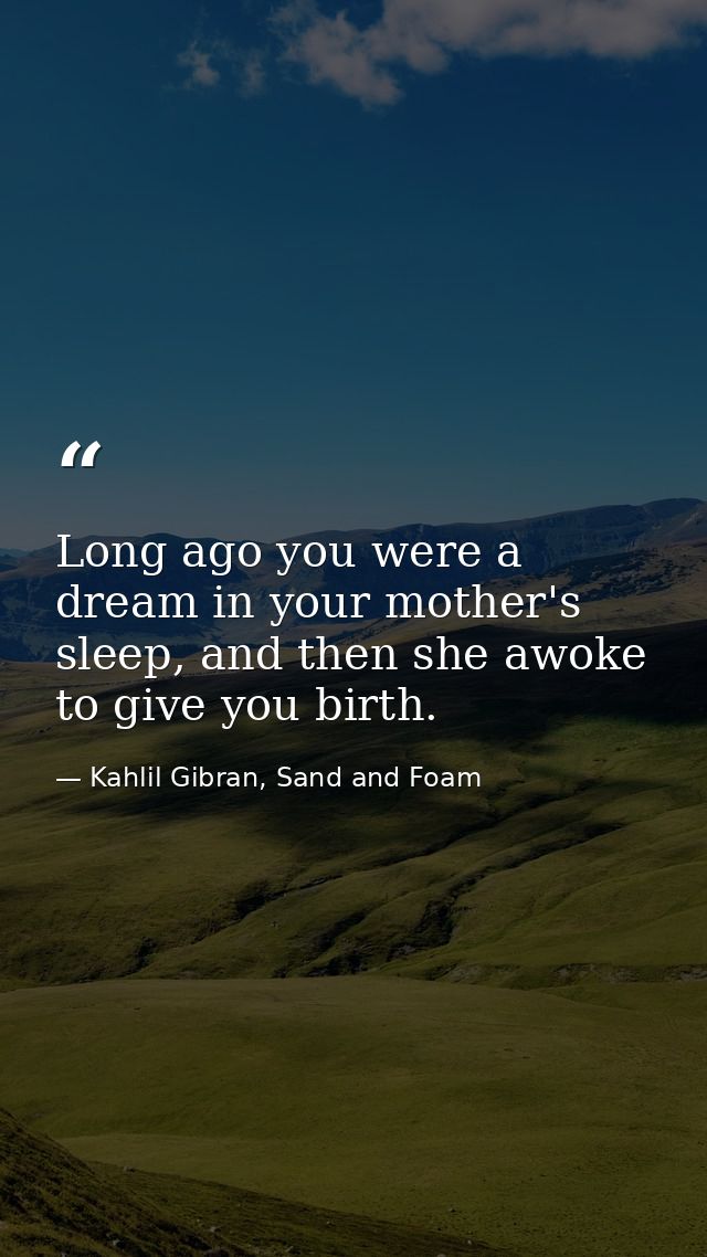 Long ago you were a dream in your mother's sleep, and then she awoke to give you birth. — Kahlil Gibran, Sand and Foam