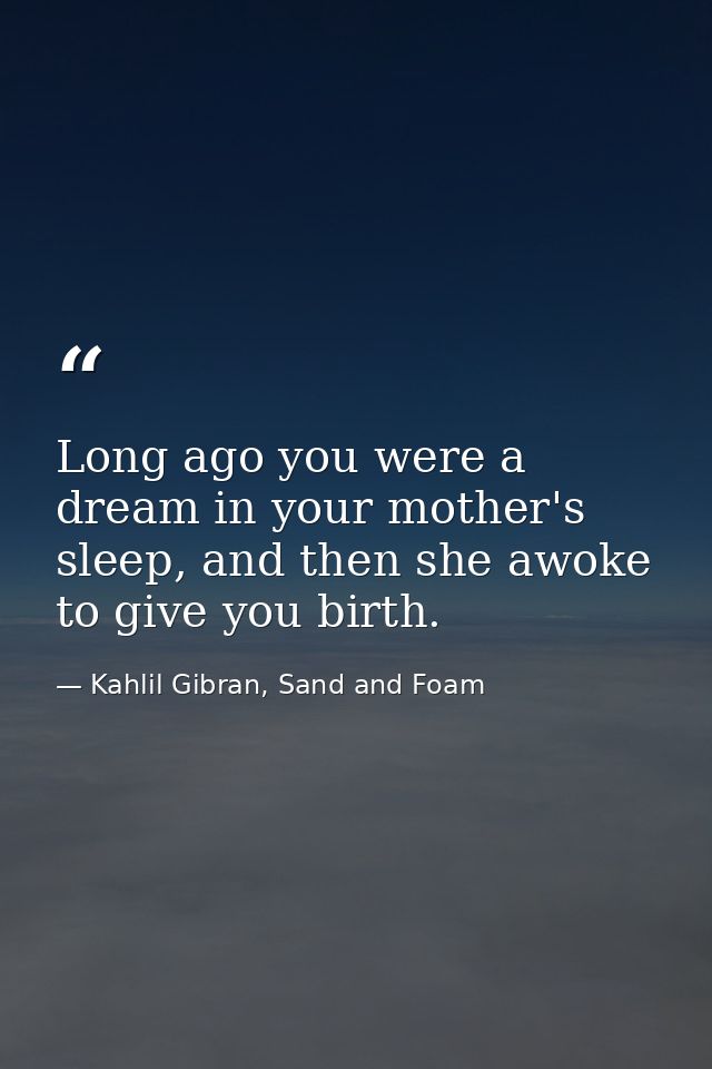 Long ago you were a dream in your mother's sleep, and then she awoke to give you birth. — Kahlil Gibran, Sand and Foam