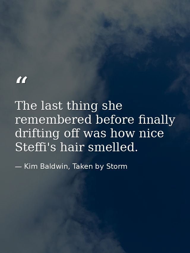 The last thing she remembered before finally drifting off was how nice Steffi's hair smelled. — Kim Baldwin, Taken by Storm