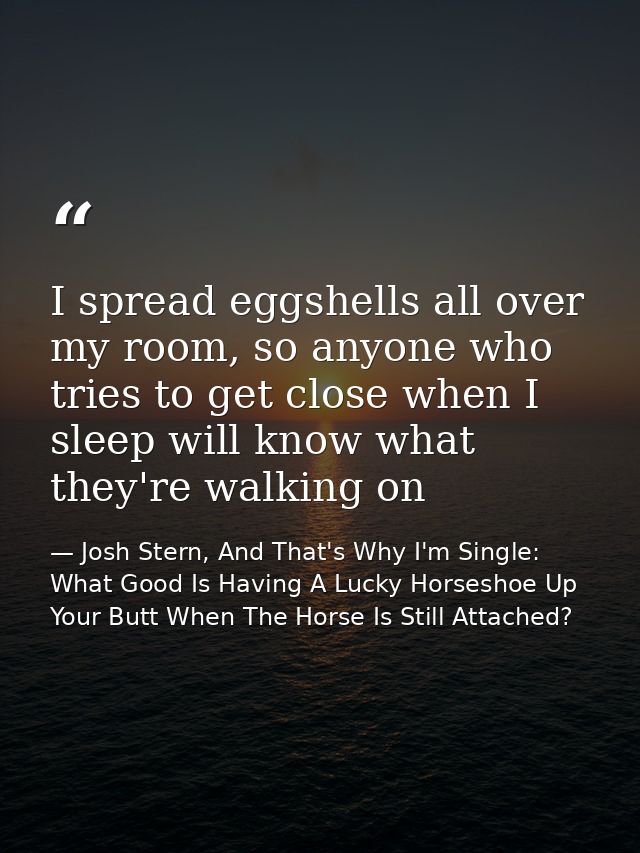 I spread eggshells all over my room, so anyone who tries to get close when I sleep will know what they're walking on — Josh Stern, And That's Why I'm Single: What Good Is Having A Lucky Horseshoe Up Your Butt When The Horse Is Still Attached?