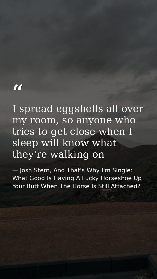 I spread eggshells all over my room, so anyone who tries to get close when I sleep will know what they're walking on — Josh Stern, And That's Why I'm Single: What Good Is Having A Lucky Horseshoe Up Your Butt When The Horse Is Still Attached?