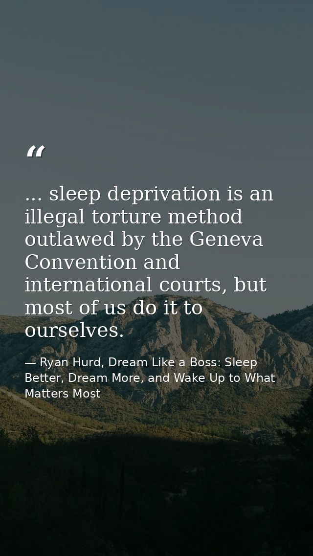 ... sleep deprivation is an illegal torture method outlawed by the Geneva Convention and international courts, but most  — Ryan Hurd, Dream Like a Boss: Sleep Better, Dream More, and Wake Up to What Matters Most