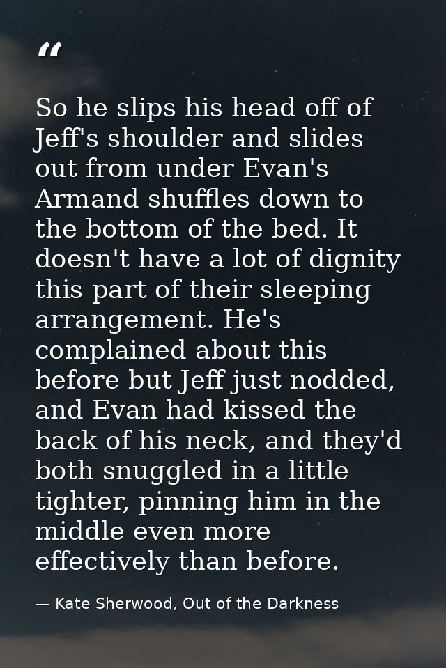 So he slips his head off of Jeff's shoulder and slides out from under Evan's Armand shuffles down to the bottom of the b — Kate Sherwood, Out of the Darkness