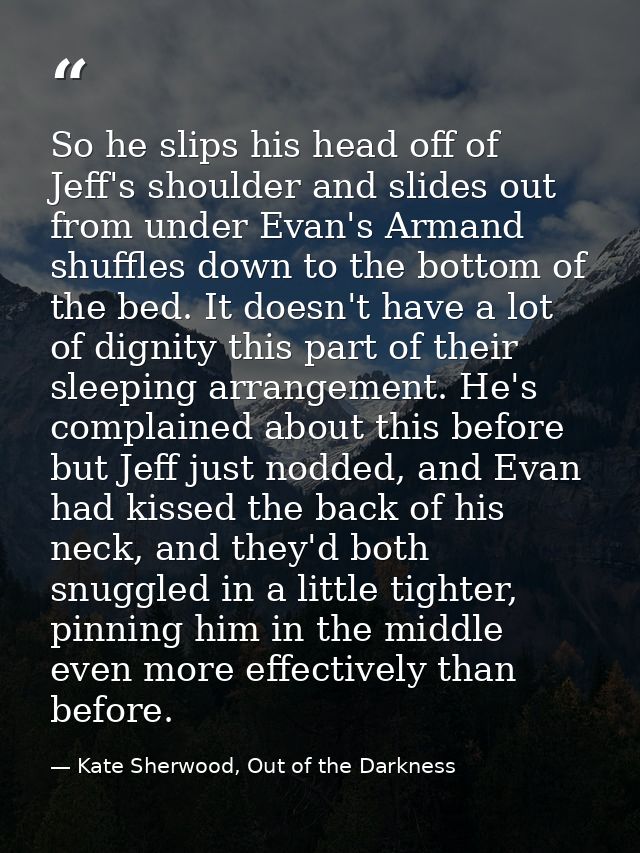 So he slips his head off of Jeff's shoulder and slides out from under Evan's Armand shuffles down to the bottom of the b — Kate Sherwood, Out of the Darkness