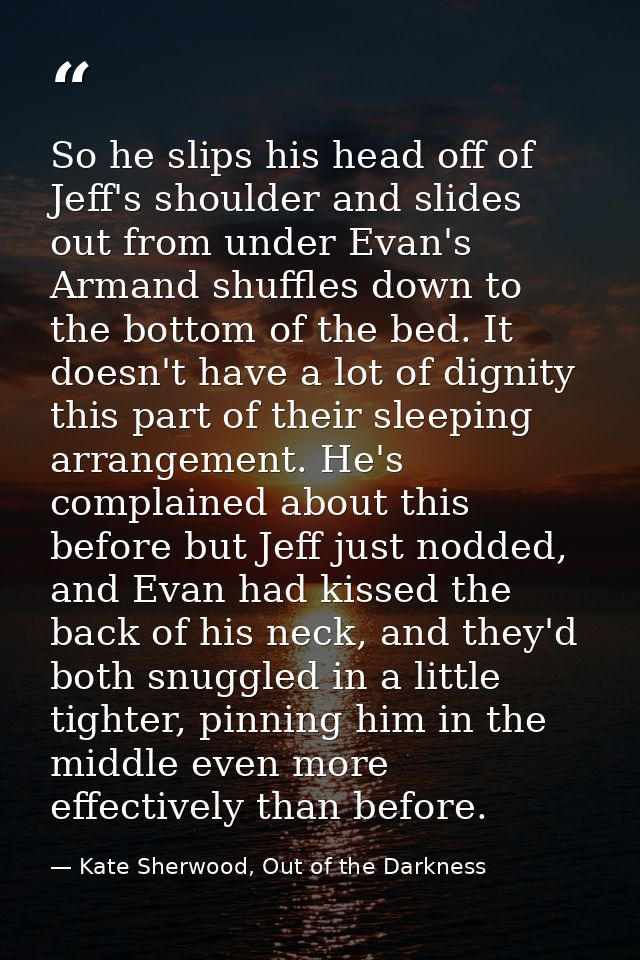 So he slips his head off of Jeff's shoulder and slides out from under Evan's Armand shuffles down to the bottom of the b — Kate Sherwood, Out of the Darkness