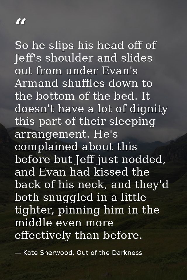 So he slips his head off of Jeff's shoulder and slides out from under Evan's Armand shuffles down to the bottom of the b — Kate Sherwood, Out of the Darkness