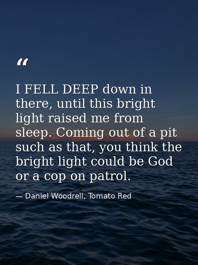 I FELL DEEP down in there, until this bright light raised me from sleep. Coming out of a pit such as that, you think the — Daniel Woodrell, Tomato Red