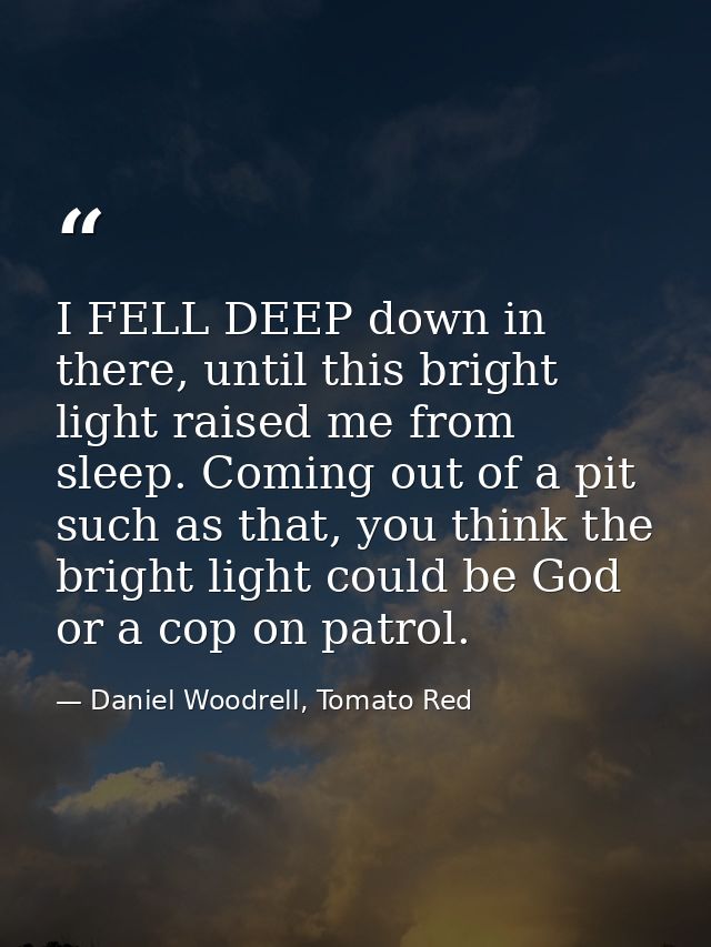 I FELL DEEP down in there, until this bright light raised me from sleep. Coming out of a pit such as that, you think the — Daniel Woodrell, Tomato Red