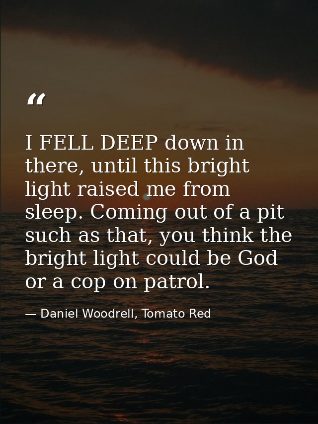 I FELL DEEP down in there, until this bright light raised me from sleep. Coming out of a pit such as that, you think the — Daniel Woodrell, Tomato Red