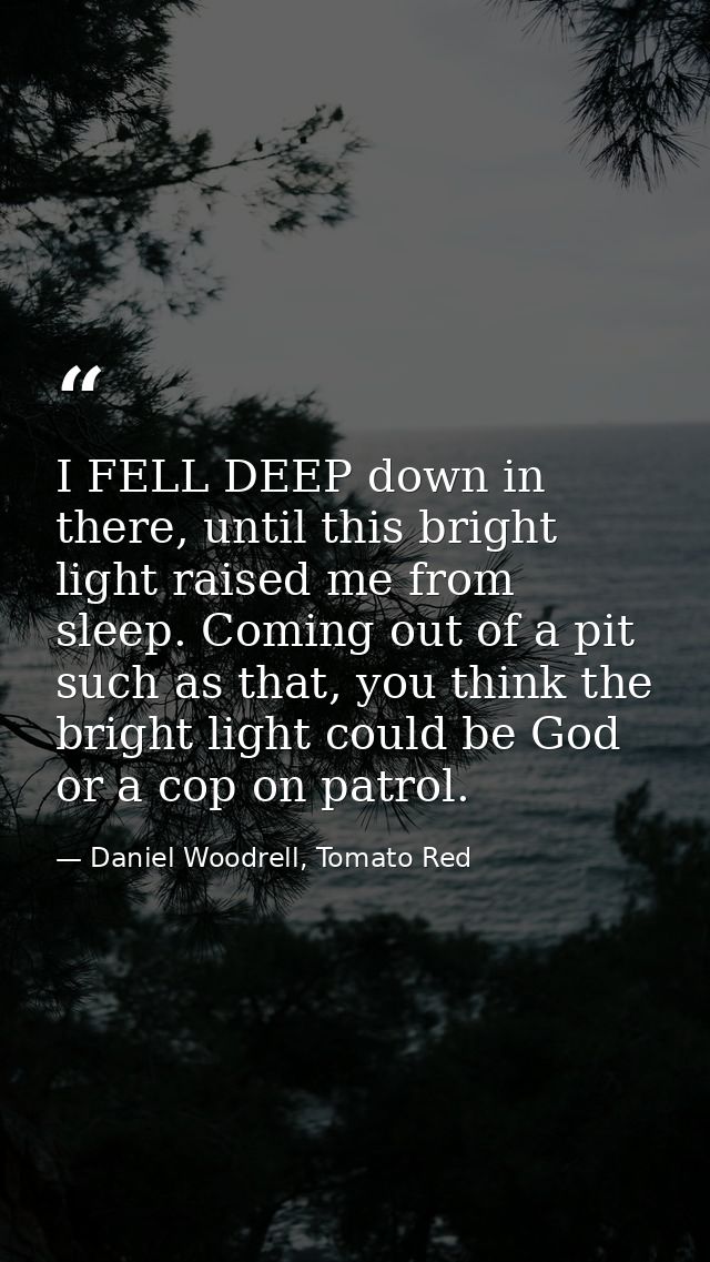 I FELL DEEP down in there, until this bright light raised me from sleep. Coming out of a pit such as that, you think the — Daniel Woodrell, Tomato Red