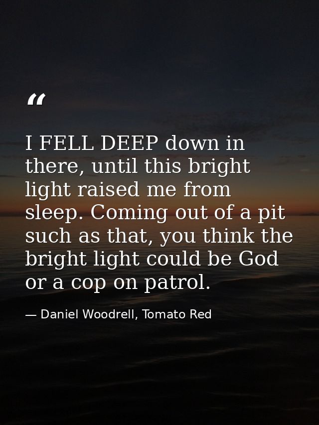I FELL DEEP down in there, until this bright light raised me from sleep. Coming out of a pit such as that, you think the — Daniel Woodrell, Tomato Red