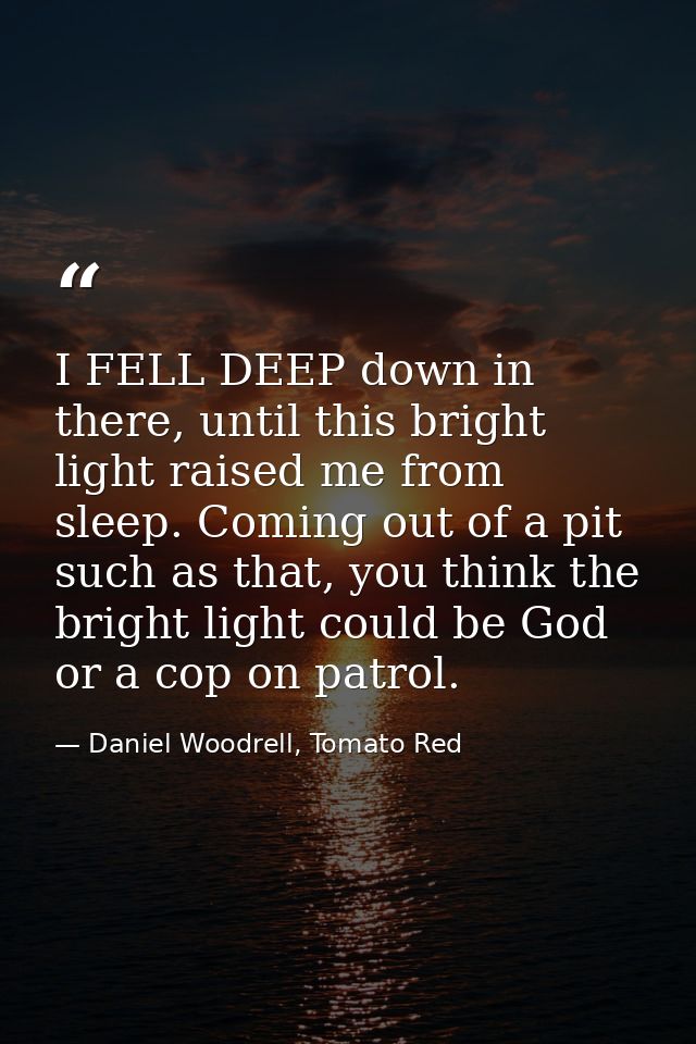 I FELL DEEP down in there, until this bright light raised me from sleep. Coming out of a pit such as that, you think the — Daniel Woodrell, Tomato Red