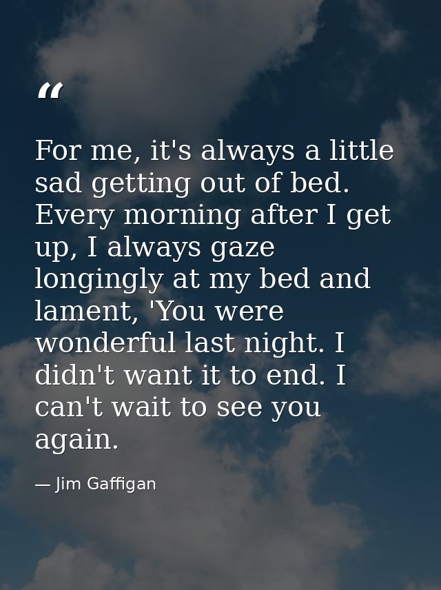 For me, it's always a little sad getting out of bed. Every morning after I get up, I always gaze longingly at my bed and — Jim Gaffigan