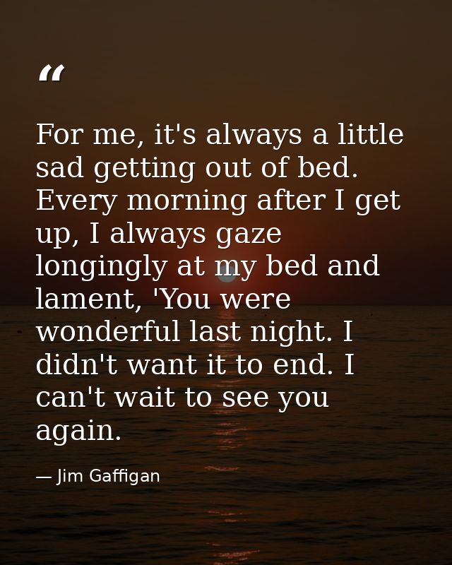 For me, it's always a little sad getting out of bed. Every morning after I get up, I always gaze longingly at my bed and — Jim Gaffigan
