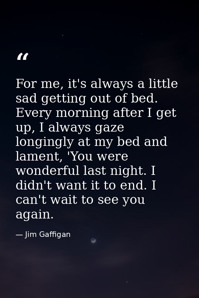 For me, it's always a little sad getting out of bed. Every morning after I get up, I always gaze longingly at my bed and — Jim Gaffigan