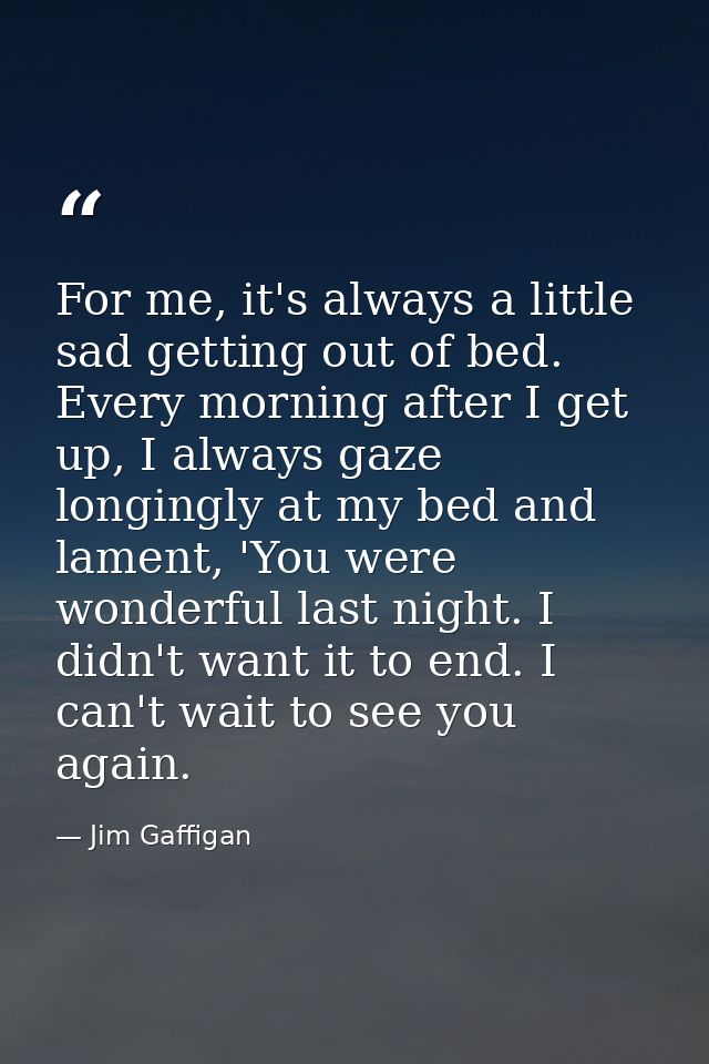 For me, it's always a little sad getting out of bed. Every morning after I get up, I always gaze longingly at my bed and — Jim Gaffigan