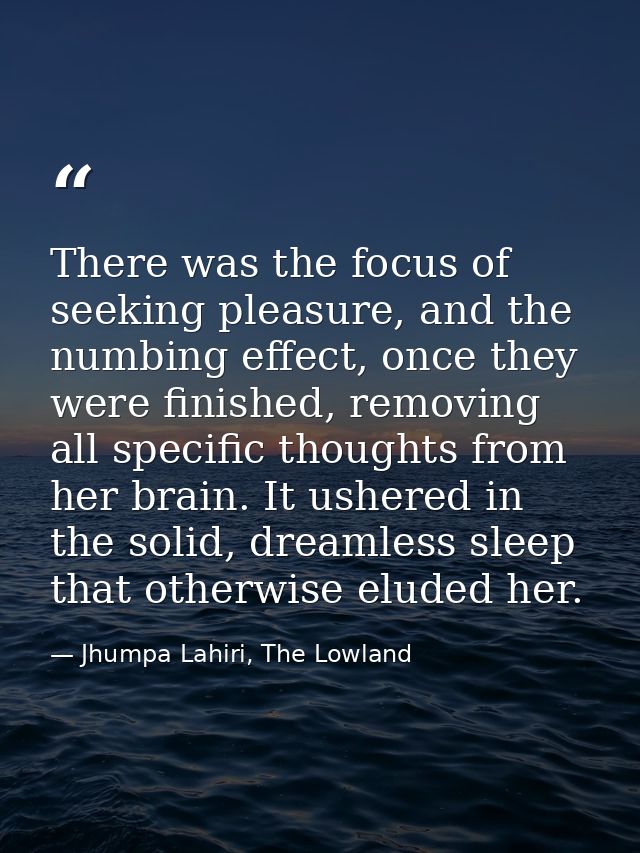There was the focus of seeking pleasure, and the numbing effect, once they were finished, removing all specific thoughts — Jhumpa Lahiri, The Lowland