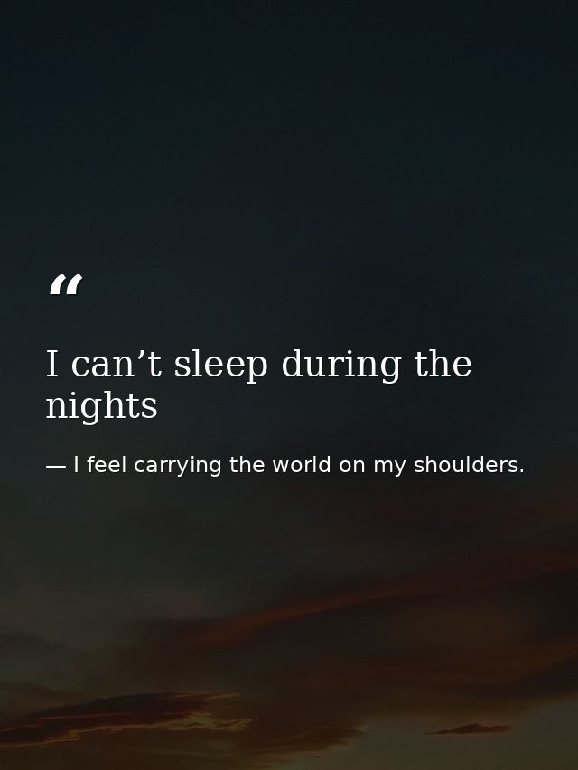 I can’t sleep during the nights — I feel carrying the world on my shoulders.