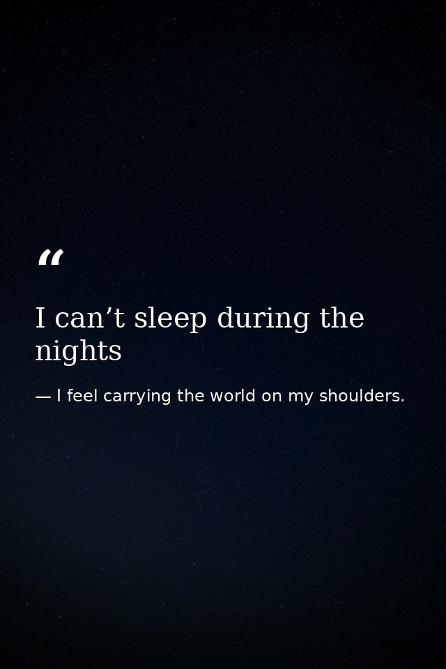 I can’t sleep during the nights — I feel carrying the world on my shoulders.