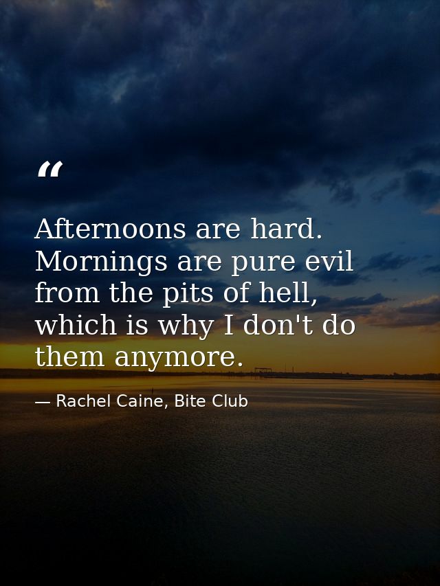 Afternoons are hard. Mornings are pure evil from the pits of hell, which is why I don't do them anymore. — Rachel Caine, Bite Club