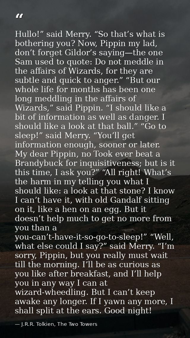 Hullo!” said Merry. “So that’s what is bothering you? Now, Pippin my lad, don’t forget Gildor’s saying—the one Sam used  — J.R.R. Tolkien, The Two Towers