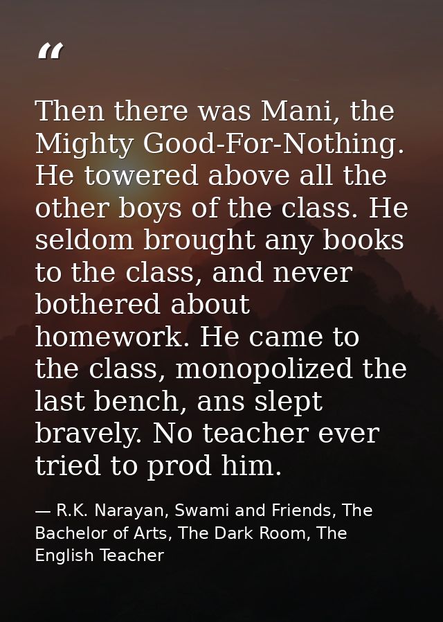Then there was Mani, the Mighty Good-For-Nothing. He towered above all the other boys of the class. He seldom brought an — R.K. Narayan, Swami and Friends, The Bachelor of Arts, The Dark Room, The English Teacher