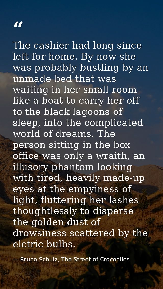 The cashier had long since left for home. By now she was probably bustling by an unmade bed that was waiting in her smal — Bruno Schulz, The Street of Crocodiles