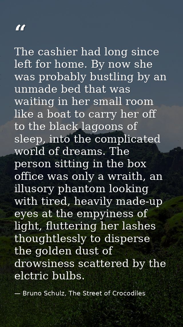 The cashier had long since left for home. By now she was probably bustling by an unmade bed that was waiting in her smal — Bruno Schulz, The Street of Crocodiles