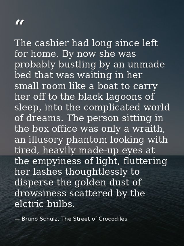 The cashier had long since left for home. By now she was probably bustling by an unmade bed that was waiting in her smal — Bruno Schulz, The Street of Crocodiles