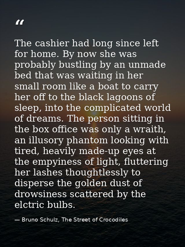 The cashier had long since left for home. By now she was probably bustling by an unmade bed that was waiting in her smal — Bruno Schulz, The Street of Crocodiles