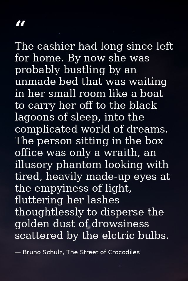 The cashier had long since left for home. By now she was probably bustling by an unmade bed that was waiting in her smal — Bruno Schulz, The Street of Crocodiles