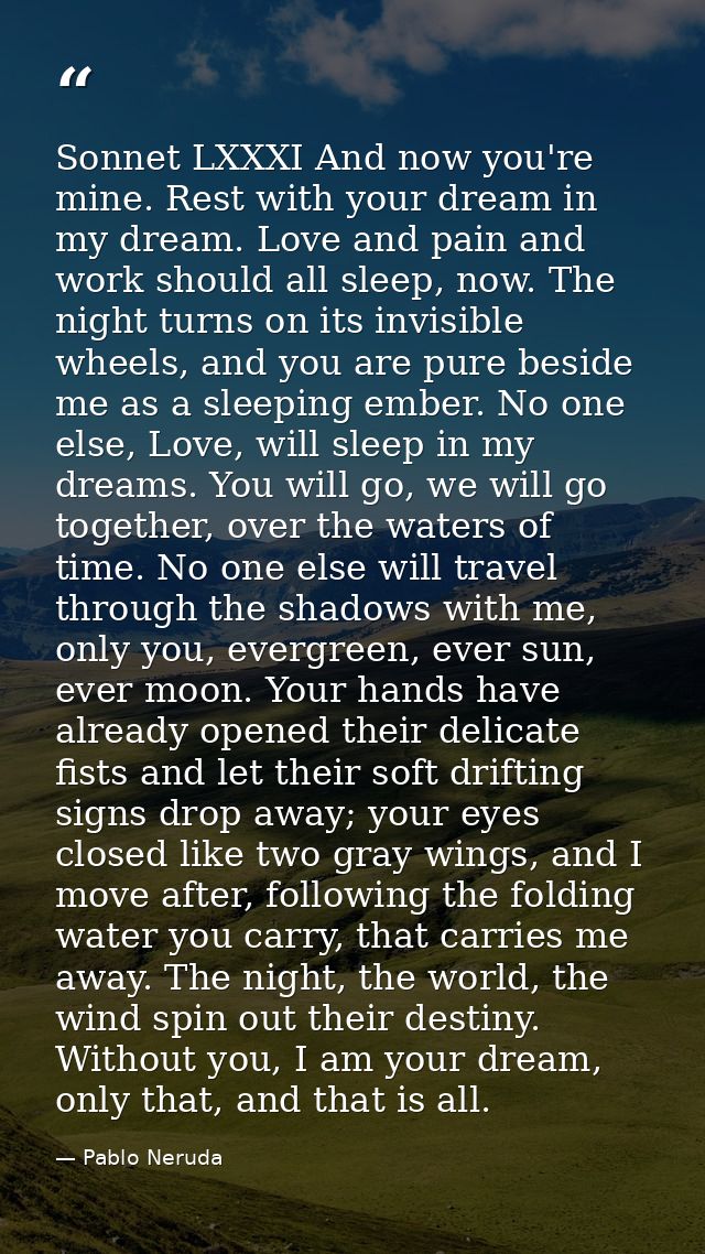 Sonnet LXXXI And now you're mine. Rest with your dream in my dream. Love and pain and work should all sleep, now. The ni — Pablo Neruda
