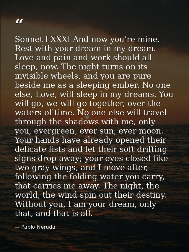 Sonnet LXXXI And now you're mine. Rest with your dream in my dream. Love and pain and work should all sleep, now. The ni — Pablo Neruda