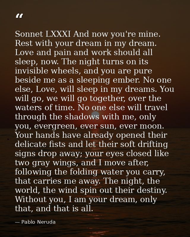 Sonnet LXXXI And now you're mine. Rest with your dream in my dream. Love and pain and work should all sleep, now. The ni — Pablo Neruda